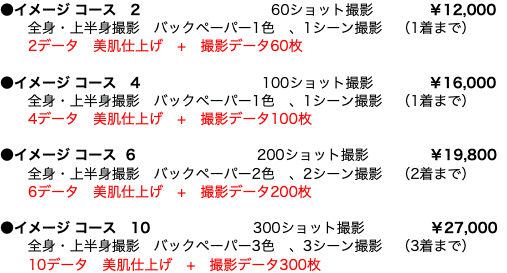 ●イメージ コース 2 60ショット撮影 ￥12,000 全身・上半身撮影　バックペーパー1色　、1シーン撮影　（1着まで）  2データ　美肌仕上げ　+　撮影データ60枚 ●イメージ コース 4 100ショット撮影 ￥16,000 全身・上半身撮影　バックペーパー1色　、1シーン撮影　（1着まで）  4データ　美肌仕上げ　+　撮影データ100枚 ●イメージ コース 6 200ショット撮影 ￥19,800 全身・上半身撮影　バックペーパー2色　、2シーン撮影　（2着まで）  6データ　美肌仕上げ　+　撮影データ200枚 ●イメージ コース　10 300ショット撮影 ￥27,000 全身・上半身撮影　バックペーパー3色　、3シーン撮影　（3着まで）  10データ　美肌仕上げ　+　撮影データ300枚