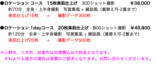 ●ロケーション コース　15枚美肌仕上げ　300ショット撮影 ￥38,000 約70分　全身・上半身撮影　写真集風 + 雑誌風（着替え可-2着まで）  美肌仕上げ15枚 + 撮影データ300枚 ●ロケーション 1dayコース　20枚美肌仕上げ　500ショット撮影 ￥49,800 約120分　全身・上半身撮影　写真集風 + 雑誌風（着替え可-2着まで）  美肌仕上げ20枚 + 撮影データ500枚 ＊小野市、三木市、加東市は交通費込みの料金となります。 それよりも遠方の場合は実費のご請求となります。お問い合わせくださいませ。 