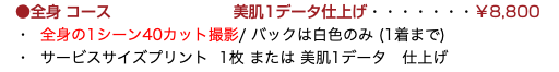 　●全身コース 美肌1データ仕上げ・・・・・・・￥8,800 ・ 全身の1シーン40カット撮影/ バックは白色のみ (1着まで) ・ サービスサイズプリント 1枚 または 美肌1データ　仕上げ
