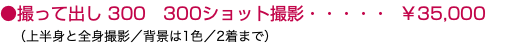 ●撮って出し 300 300ショット撮影・・・・・ ￥35,000 （上半身と全身撮影／背景は1色／2着まで）