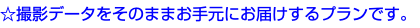 ☆撮影データをそのままお手元にお届けするプランです。