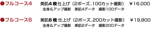 ●フルコース4 美肌4枚仕上げ（2ポーズ..100カット撮影） ￥16,000  全身＆アップ撮影　美肌4データ　撮影100データ ●フルコース6 美肌6 枚仕上げ（2ポーズ..200カット撮影） ￥19,800  全身＆アップ撮影　美肌6データ　撮影200データ