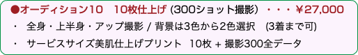 &nbsp;●オーディション10 10枚仕上げ (300ショット撮影）・・・￥27,000 ・ 全身・上半身・アップ撮影 / 背景は3色から2色選択　(3着まで可) ・ サービスサイズ美肌仕上げプリント 10枚 + 撮影300全データ