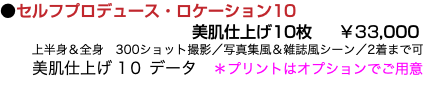 ●セルフプロデュース・ロケーション10 美肌仕上げ10枚 ￥33,000 上半身＆全身　300ショット撮影／写真集風＆雑誌風シーン／2着まで可 美肌仕上げ 1０ データ　＊プリントはオプションでご用意 