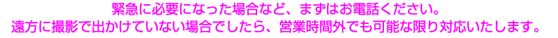 緊急に必要になった場合など、まずはお電話ください。 遠方に撮影で出かけていない場合でしたら、営業時間外でも可能な限り対応いたします。