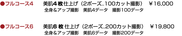 ●フルコース4 美肌4枚仕上げ（2ポーズ..100カット撮影） ￥16,000  全身＆アップ撮影　美肌4データ　撮影100データ ●フルコース6 美肌6 枚仕上げ（2ポーズ..200カット撮影） ￥19,800  全身＆アップ撮影　美肌6データ　撮影200データ