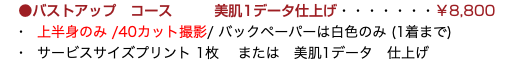 &nbsp;●バストアップ　コース 美肌1データ仕上げ・・・・・・・￥8,800 ・ 上半身のみ /40カット撮影/ バックペーパーは白色のみ (1着まで) ・ サービスサイズプリント 1枚 または　美肌1データ　仕上げ