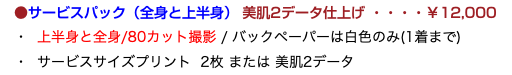 　●サービスパック（全身と上半身） 美肌2データ仕上げ ・・・・￥12,000 ・ 上半身と全身/80カット撮影 / バックペーパーは白色のみ(1着まで) ・ サービスサイズプリント 2枚 または 美肌2データ
