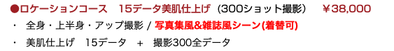 　●ロケーションコース 15データ美肌仕上げ (300ショット撮影）　￥38,000 ・ 全身・上半身・アップ撮影 / 写真集風&雑誌風シーン(着替可) ・ 美肌仕上げ　15データ　+　撮影300全データ